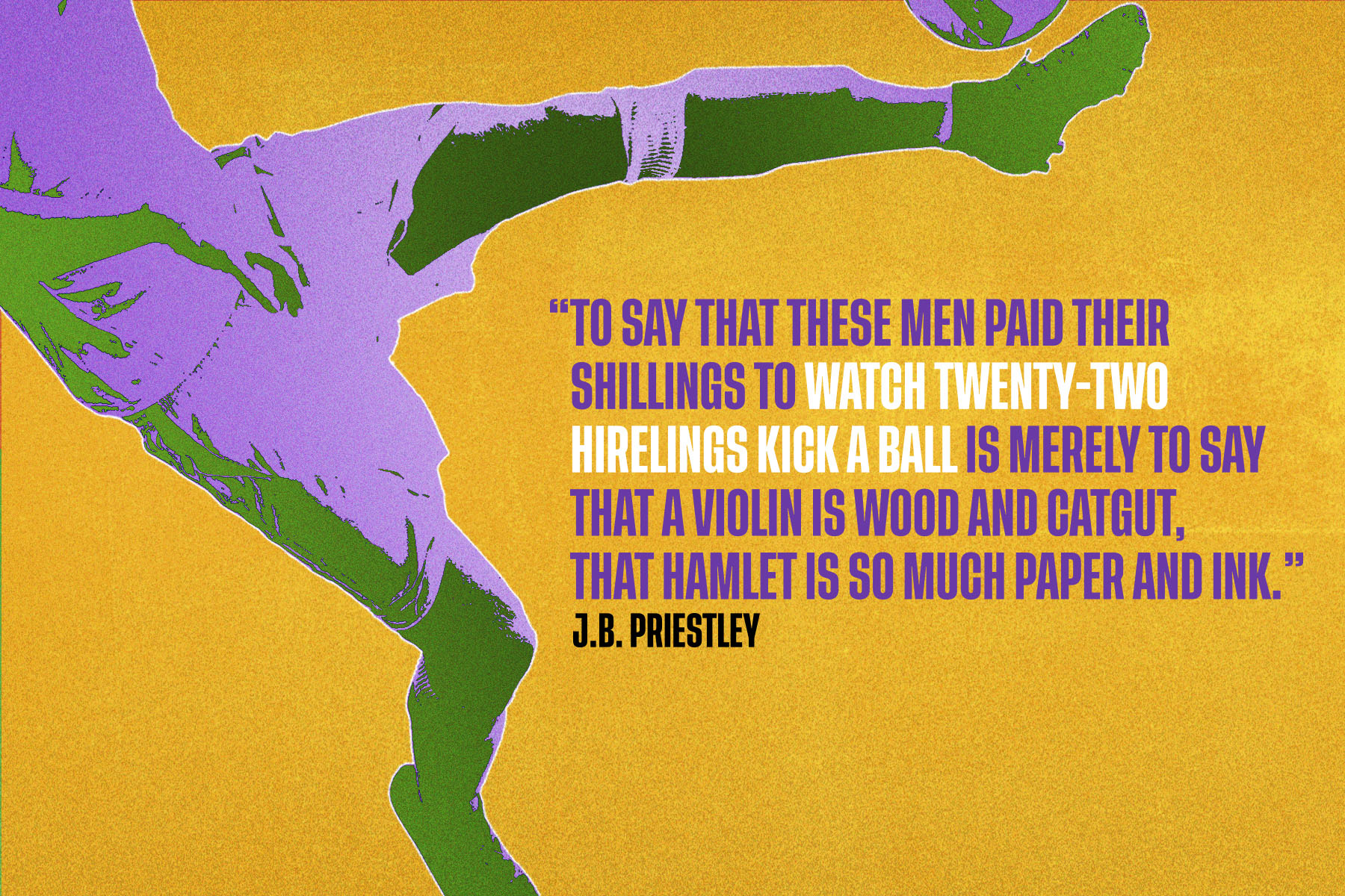 An illustration with a quote from J B Priestly that reads “To say that these men paid their shillings to watch twenty-two hirelings kick a ball is merely to say that a violin is wood and catgut, that Hamlet is so much paper and ink” against a yellow background, next to legs kicking a football.