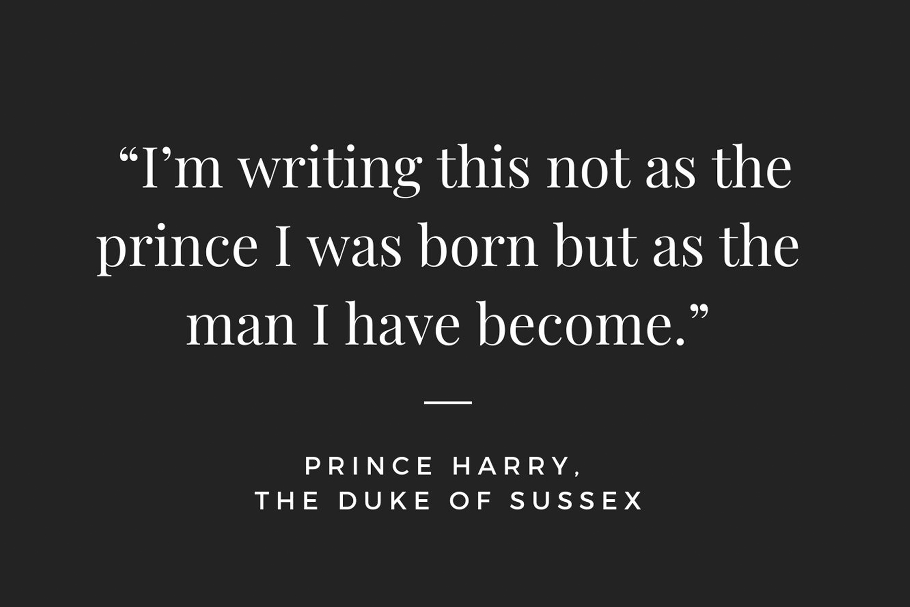 Image with the text 'I'm writin this not as the prince I was born but as the man I have become.' Prince Harry, The Duke of Sussex